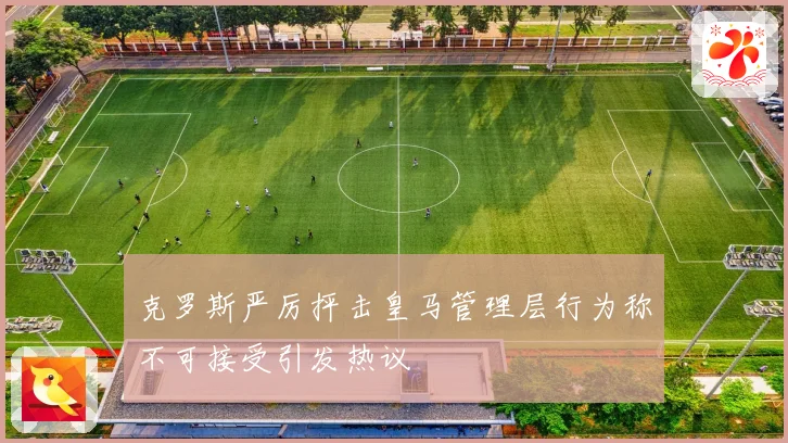 克罗斯严厉抨击皇马管理层行为称不可接受引发热议