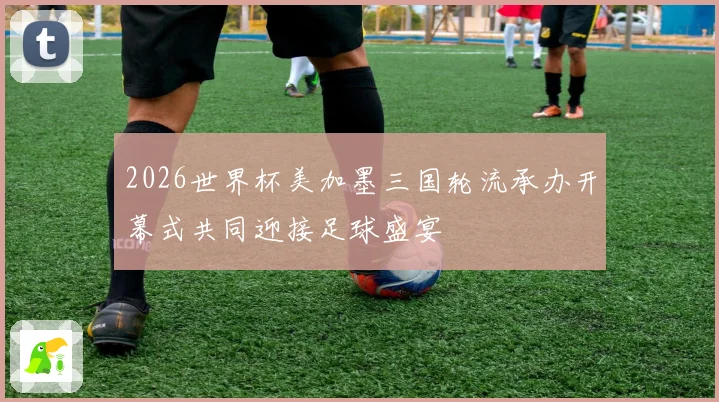 2026世界杯美加墨三国轮流承办开幕式共同迎接足球盛宴