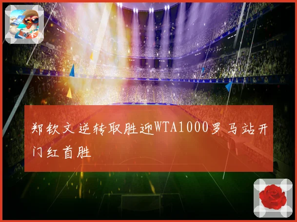 郑钦文逆转取胜迎WTA1000罗马站开门红首胜