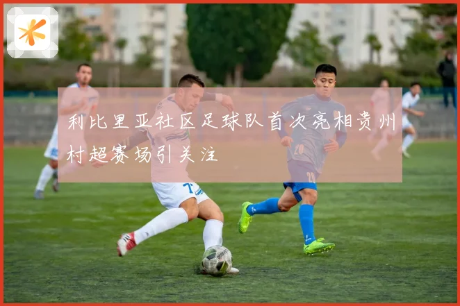 利比里亚社区足球队首次亮相贵州村超赛场引关注