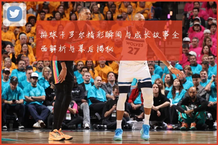 排球卡罗尔精彩瞬间与成长故事全面解析与幕后揭秘