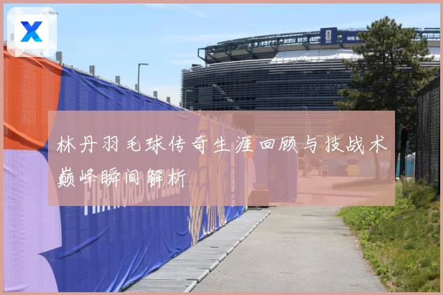 林丹羽毛球传奇生涯回顾与技战术巅峰瞬间解析