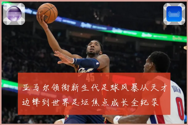 亚马尔领衔新生代足球风暴从天才边锋到世界足坛焦点成长全纪录