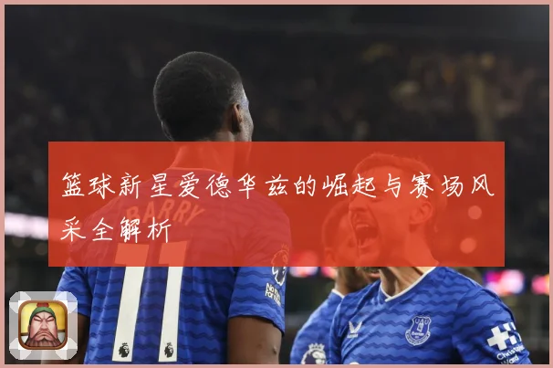 篮球新星爱德华兹的崛起与赛场风采全解析