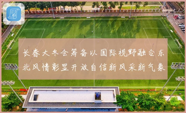 长春大冬会筹备以国际视野融合东北风情彰显开放自信新风采新气象
