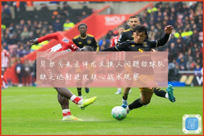 贝尔戈米点评尤文换人问题称球队缺乏远射进攻核心战术观察