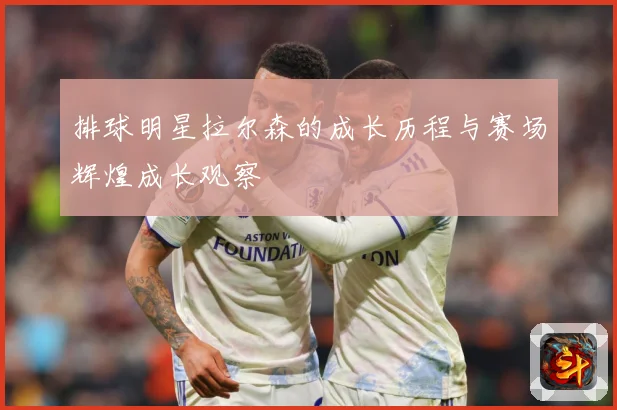 排球明星拉尔森的成长历程与赛场辉煌成长观察