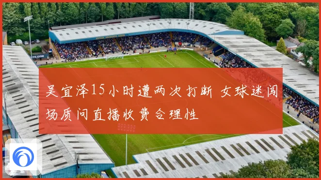 吴宜泽15小时遭两次打断 女球迷闯场质问直播收费合理性