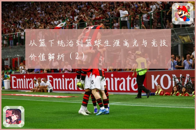 从篮下统治到篮球生涯高光与竞技价值解析（2）
