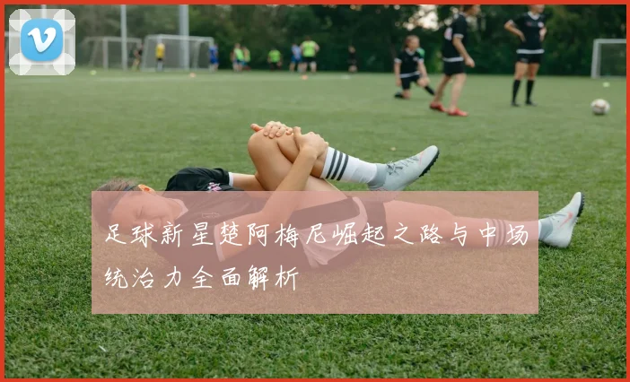足球新星楚阿梅尼崛起之路与中场统治力全面解析