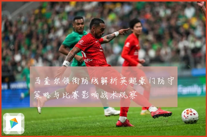 马奎尔领衔防线解析英超豪门防守策略与比赛影响战术观察