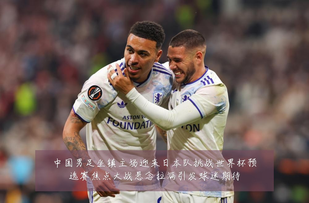 中国男足坐镇主场迎来日本队挑战世界杯预选赛焦点大战悬念拉满引发球迷期待